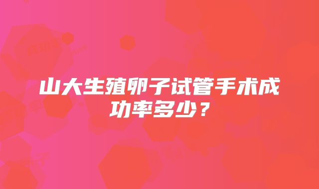 山大生殖卵子试管手术成功率多少?