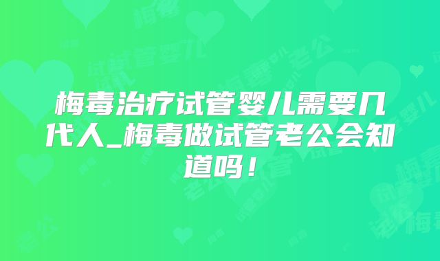 梅毒治疗试管婴儿需要几代人_梅毒做试管老公会知道吗！