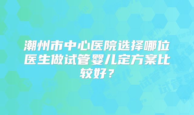 潮州市中心医院选择哪位医生做试管婴儿定方案比较好？