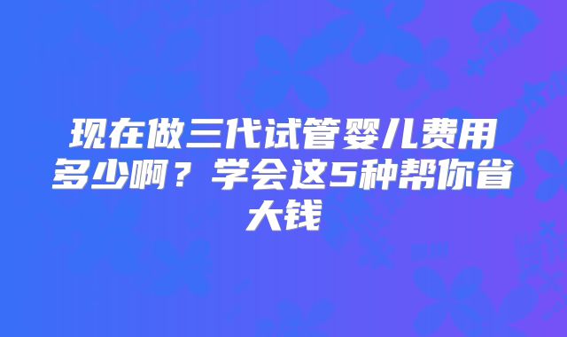 现在做三代试管婴儿费用多少啊？学会这5种帮你省大钱