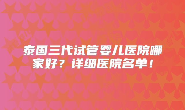 泰国三代试管婴儿医院哪家好？详细医院名单！