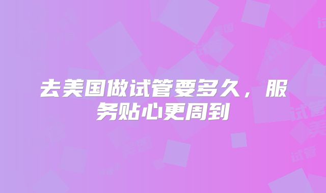 去美国做试管要多久,服务贴心更周到