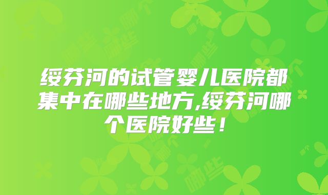 绥芬河的试管婴儿医院都集中在哪些地方,绥芬河哪个医院好些！