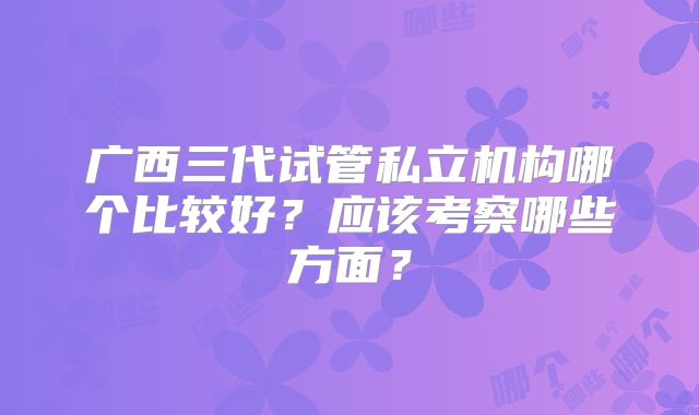 广西三代试管私立机构哪个比较好?应该考察哪些方面?