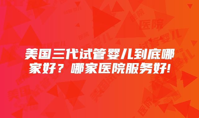 美国三代试管婴儿到底哪家好？哪家医院服务好!
