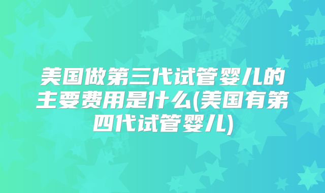 美国做第三代试管婴儿的主要费用是什么(美国有第四代试管婴儿)