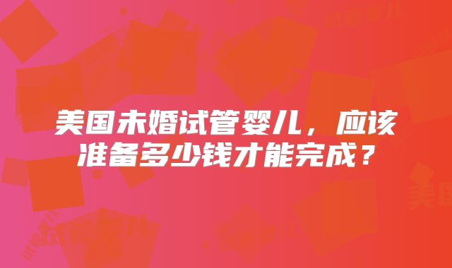 美国未婚试管婴儿，应该准备多少钱才能完成？