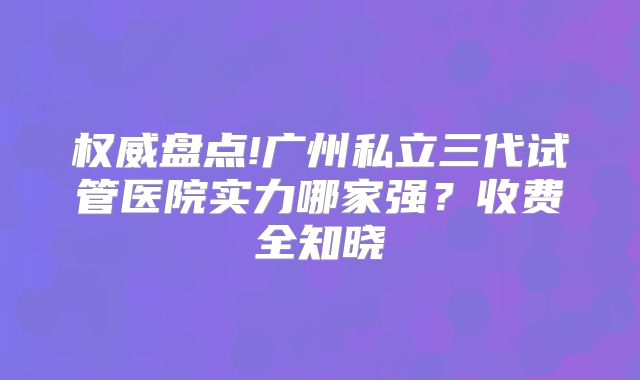 权威盘点!广州私立三代试管医院实力哪家强？收费全知晓