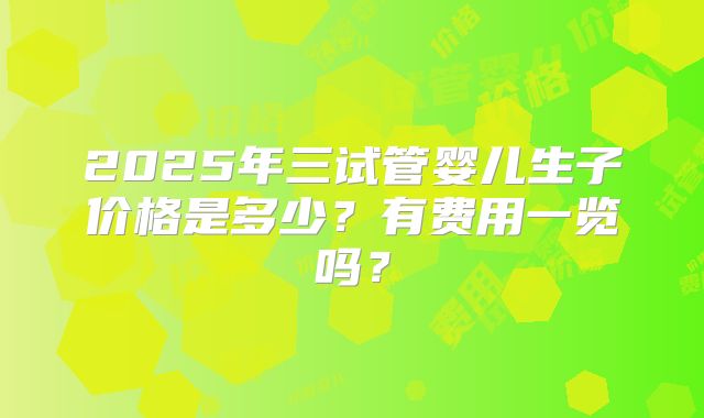 2025年三试管婴儿生子价格是多少?有费用一览吗?