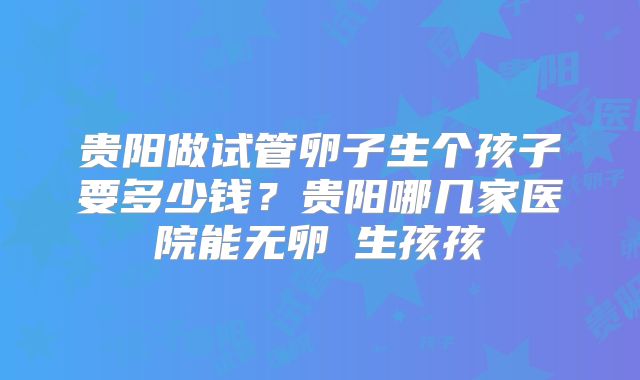 贵阳做试管卵子生个孩子要多少钱?贵阳哪几家医院能无卵�生孩孩