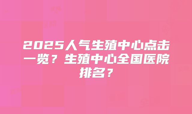 2025人气生殖中心点击一览？生殖中心全国医院排名？