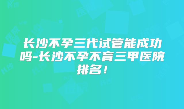 长沙不孕三代试管能成功吗-长沙不孕不育三甲医院排名！