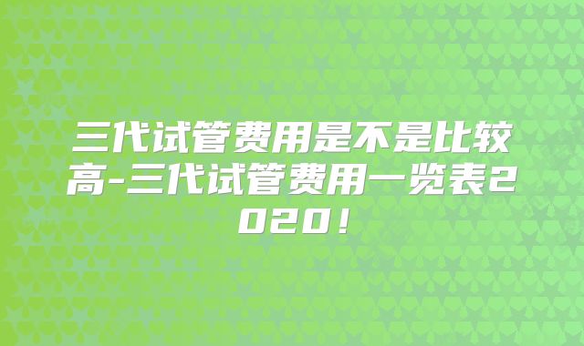 三代试管费用是不是比较高-三代试管费用一览表2020!