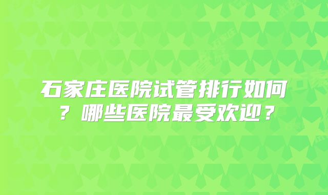 石家庄医院试管排行如何？哪些医院最受欢迎？