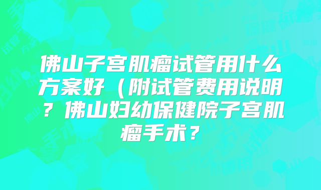 佛山子宫肌瘤试管用什么方案好（附试管费用说明？佛山妇幼保健院子宫肌瘤手术？