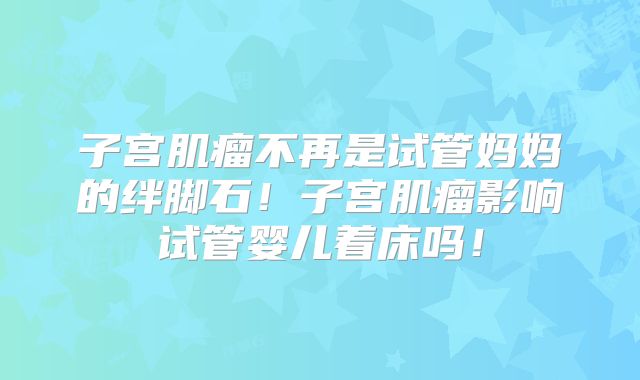 子宫肌瘤不再是试管妈妈的绊脚石！子宫肌瘤影响试管婴儿着床吗！