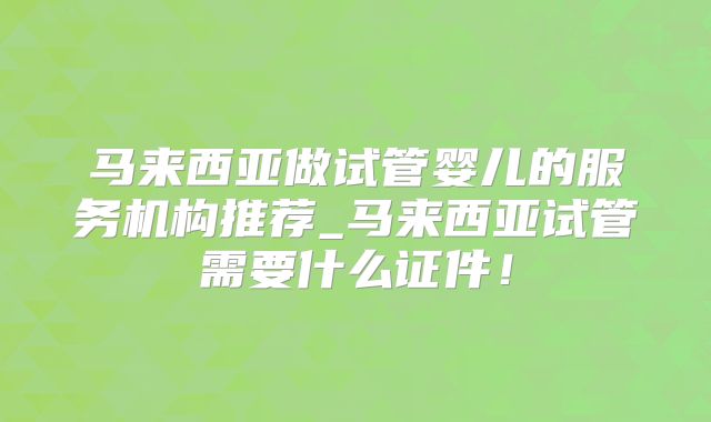 马来西亚做试管婴儿的服务机构推荐_马来西亚试管需要什么证件！