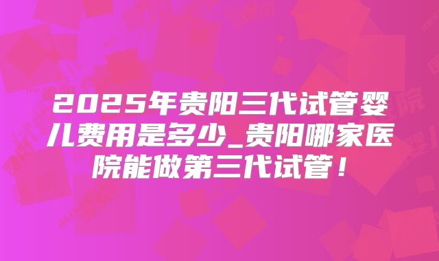 2025年贵阳三代试管婴儿费用是多少_贵阳哪家医院能做第三代试管!