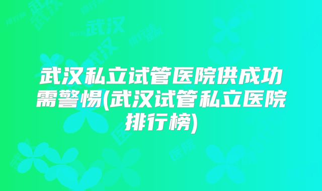 武汉私立试管医院供成功需警惕(武汉试管私立医院排行榜)
