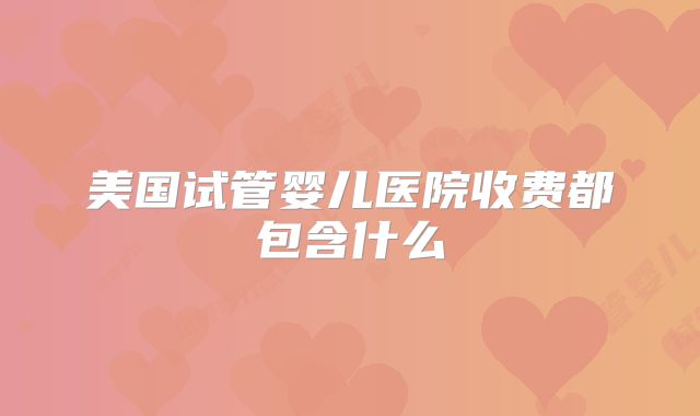 美国试管婴儿医院收费都包含什么