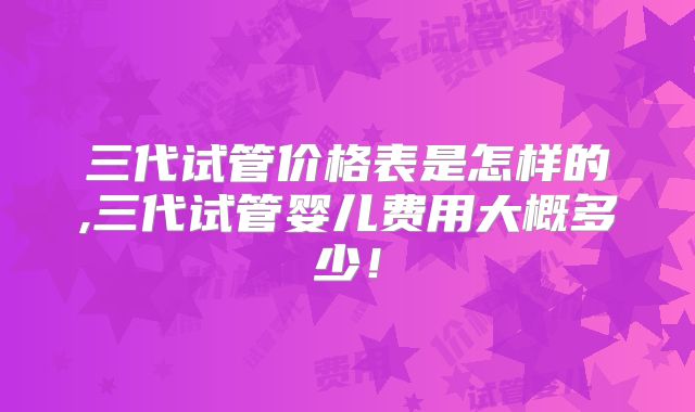 三代试管价格表是怎样的,三代试管婴儿费用大概多少！
