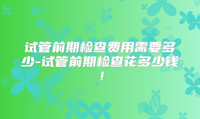 试管前期检查费用需要多少-试管前期检查花多少钱！