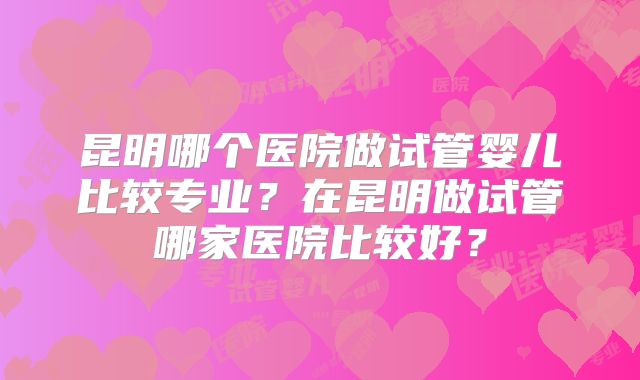 昆明哪个医院做试管婴儿比较专业？在昆明做试管哪家医院比较好？