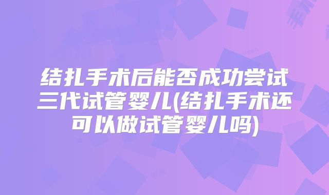 结扎手术后能否成功尝试三代试管婴儿(结扎手术还可以做试管婴儿吗)