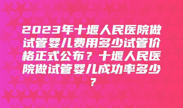 2023年十堰人民医院做试管婴儿费用多少试管价格正式公布？十堰人民医院做试管婴儿成功率多少？