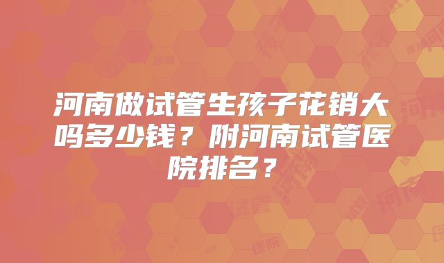 河南做试管生孩子花销大吗多少钱?附河南试管医院排名?