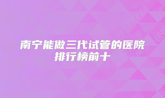 南宁能做三代试管的医院排行榜前十