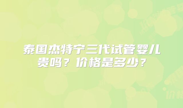 泰国杰特宁三代试管婴儿贵吗？价格是多少？