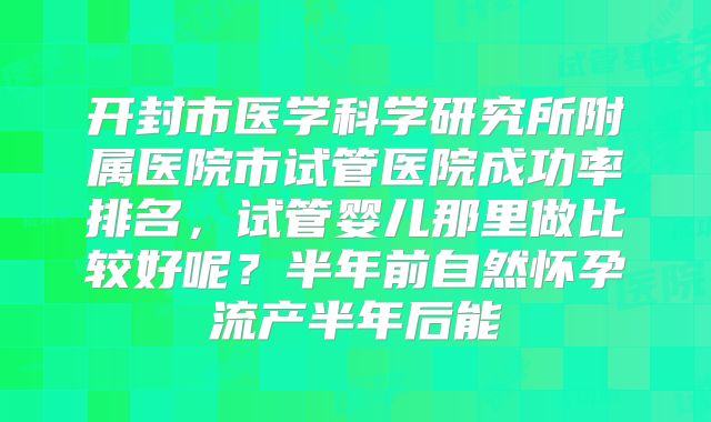 开封市医学科学研究所附属医院市试管医院成功率排名,试管婴儿那里做比较好呢?半年前自然怀孕流产半年后能