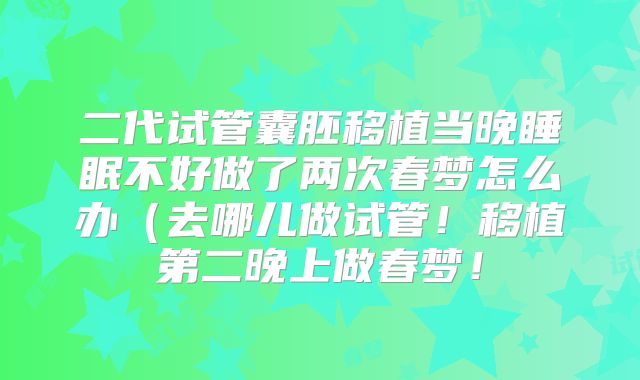 二代试管囊胚移植当晚睡眠不好做了两次春梦怎么办（去哪儿做试管！移植第二晚上做春梦！