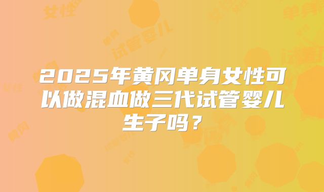 2025年黄冈单身女性可以做混血做三代试管婴儿生子吗？