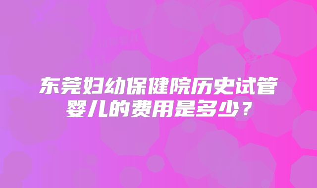 东莞妇幼保健院历史试管婴儿的费用是多少？