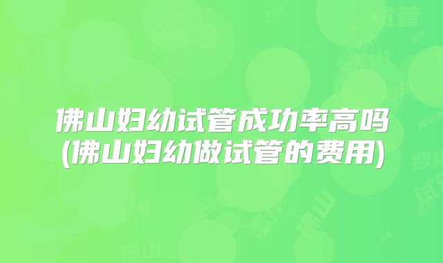 佛山妇幼试管成功率高吗(佛山妇幼做试管的费用)