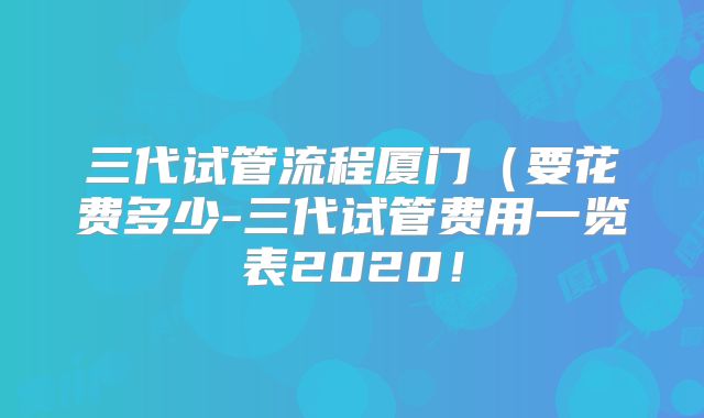 三代试管流程厦门（要花费多少-三代试管费用一览表2020！