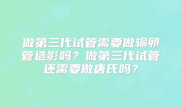 做第三代试管需要做输卵管造影吗？做第三代试管还需要做唐氏吗？