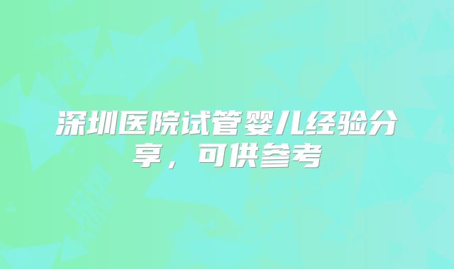 深圳医院试管婴儿经验分享，可供参考