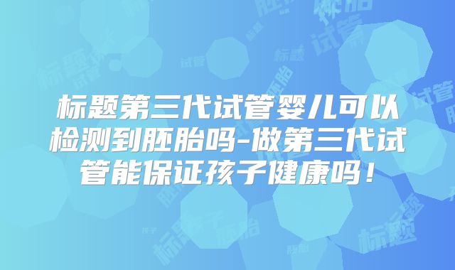 标题第三代试管婴儿可以检测到胚胎吗-做第三代试管能保证孩子健康吗!