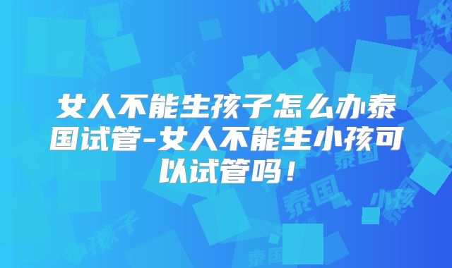 女人不能生孩子怎么办泰国试管-女人不能生小孩可以试管吗！