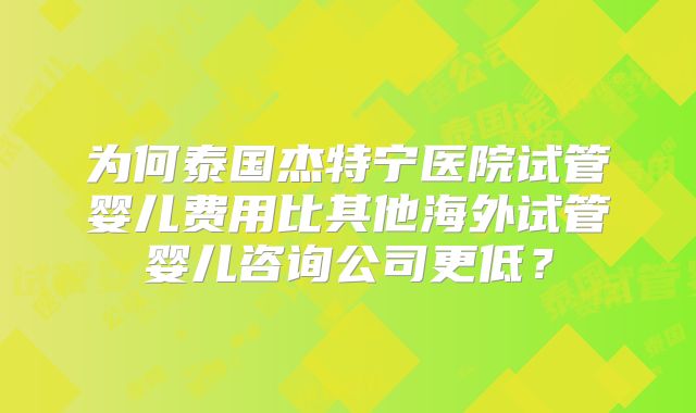 为何泰国杰特宁医院试管婴儿费用比其他海外试管婴儿咨询公司更低？