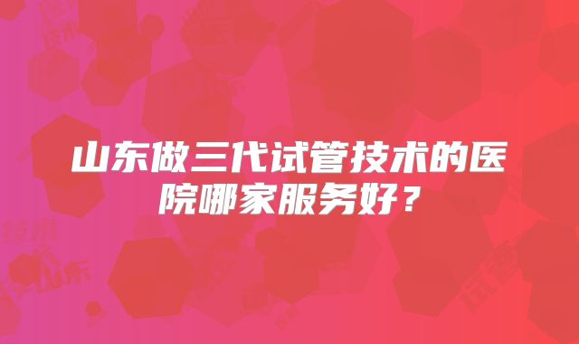 山东做三代试管技术的医院哪家服务好？