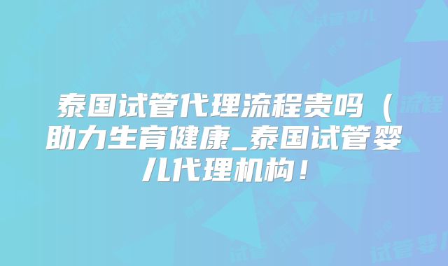 泰国试管代理流程贵吗（助力生育健康_泰国试管婴儿代理机构！