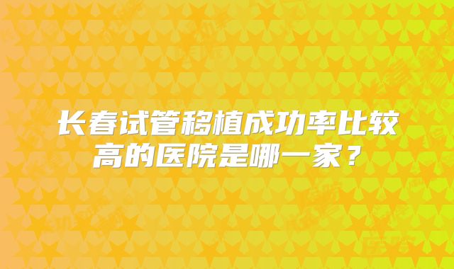 长春试管移植成功率比较高的医院是哪一家？
