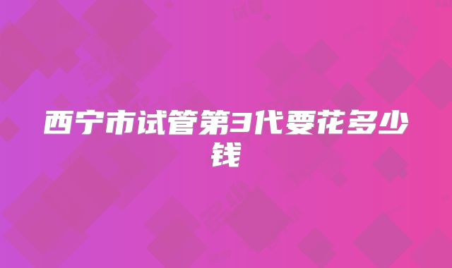 西宁市试管第3代要花多少钱