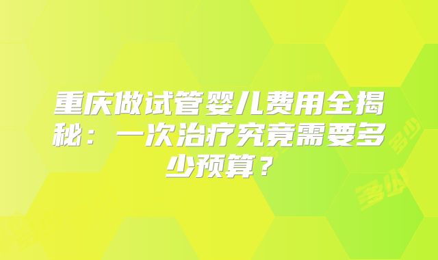 重庆做试管婴儿费用全揭秘：一次治疗究竟需要多少预算？