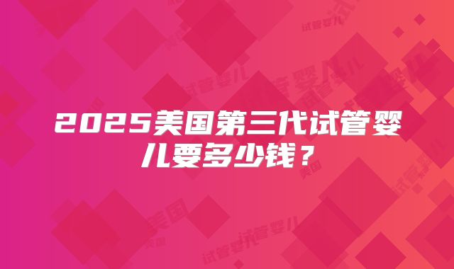 2025美国第三代试管婴儿要多少钱？