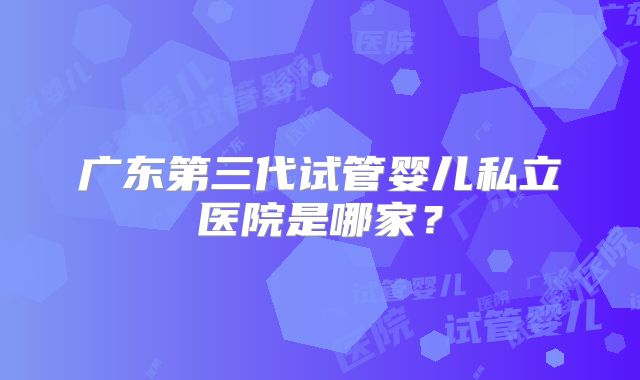 广东第三代试管婴儿私立医院是哪家？